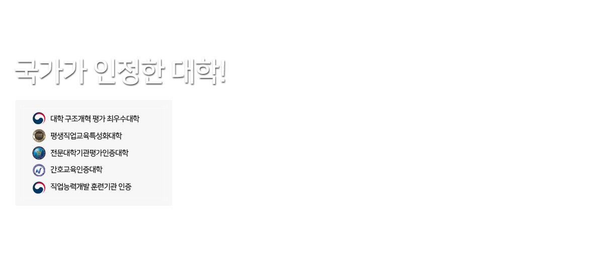 국가가 인정한 대학!/
대학 구조개혁 평가 최우수대학 /
평생직업교육특성화대학/
전문대학기관평가인증대학/
간호교육인증대학/
직업능력개발 훈련기관 인증 /
