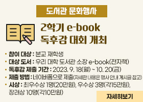 【도서관문화행사】2학기 e-book 독후감 대회 개최
-참여 대상 : 본교 재학생
-대상 도서 : 우리 대학 도서관 소장 e-book(전자책)
-독후감 제출 기간 : 2023. 9. 18(월) ~ 10. 20(금)
-제출 방법 : 네이버폼으로 제출(자세한 내용은 행사 안내 게시글 참고)
-시상 : 최우수상 1명(20만원), 우수상 3명(각15만원), 장려상 10명(각10만원)